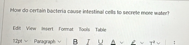 How do certain bacteria cause intestinal cells to secrete more water? 
Edit View Insert Format Tools Table 
12pt Paragraph B I U A D +2 :