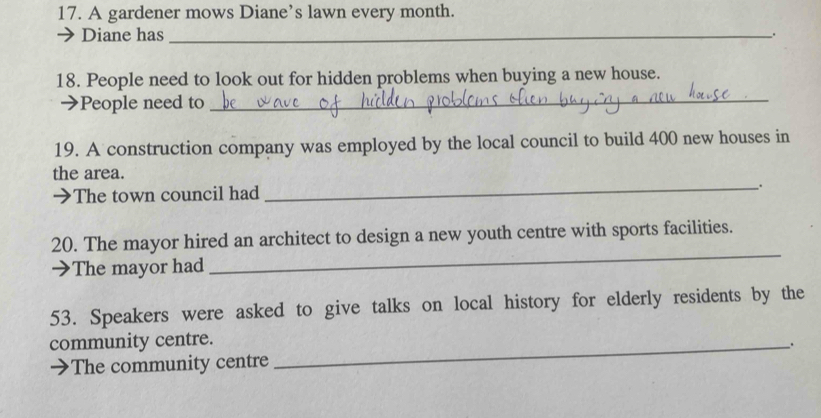 A gardener mows Diane’s lawn every month. 
Diane has _. 
18. People need to look out for hidden problems when buying a new house. 
People need to 
_ 
19. A construction company was employed by the local council to build 400 new houses in 
the area. 
→ The town council had _: 
20. The mayor hired an architect to design a new youth centre with sports facilities. 
The mayor had 
_ 
53. Speakers were asked to give talks on local history for elderly residents by the 
community centre._ 
. 
The community centre