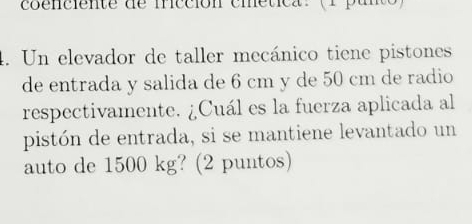 coenciente de ficción cmetica.( pan 
4. Un elevador de taller mecánico tiene pistones 
de entrada y salida de 6 cm y de 50 cm de radio 
respectivamente. ¿Cuál es la fuerza aplicada al 
pistón de entrada, si se mantiene levantado un 
auto de 1500 kg? (2 puntos)