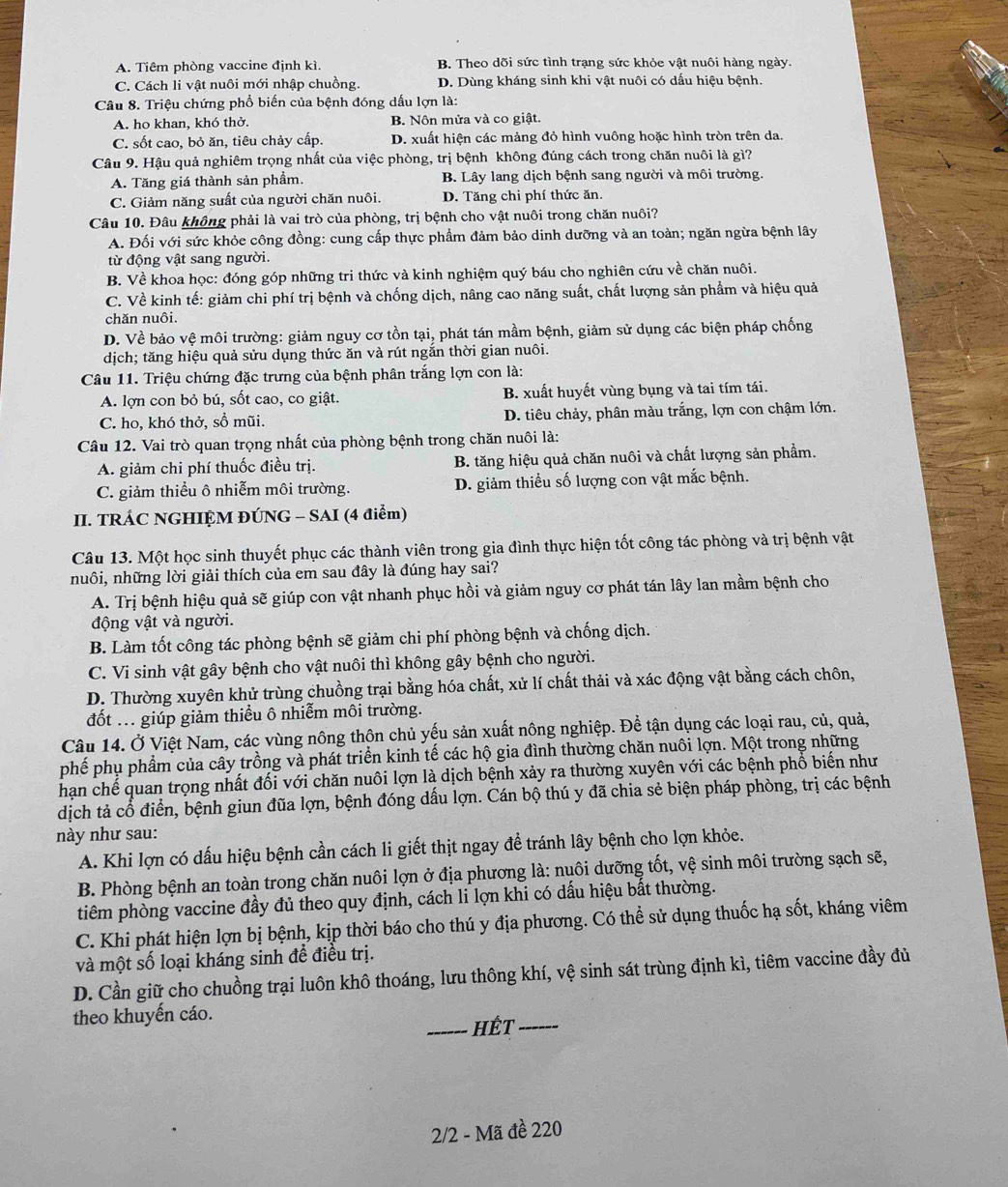A. Tiêm phòng vaccine định kì. B. Theo dõi sức tình trạng sức khỏe vật nuôi hàng ngày.
C. Cách li vật nuôi mới nhập chuồng. D. Dùng kháng sinh khi vật nuôi có dấu hiệu bệnh.
Câu 8. Triệu chứng phổ biến của bệnh đóng dấu lợn là:
A. ho khan, khó thở. B. Nôn mửa và co giật.
C. sốt cao, bỏ ăn, tiêu chảy cấp. D. xuất hiện các mảng đỏ hình vuông hoặc hình tròn trên da.
Câu 9. Hậu quả nghiêm trọng nhất của việc phòng, trị bệnh không đúng cách trong chăn nuôi là gì?
A. Tăng giá thành sản phẩm. B. Lây lang dịch bệnh sang người và môi trường.
C. Giảm năng suất của người chăn nuôi. D. Tăng chi phí thức ăn.
Câu 10. Đâu không phải là vai trò của phòng, trị bệnh cho vật nuôi trong chăn nuôi?
A. Đối với sức khỏe công đồng: cung cấp thực phẩm đảm bảo dinh dưỡng và an toàn; ngăn ngừa bệnh lây
từ động vật sang người.
B. Về khoa học: đóng góp những tri thức và kinh nghiệm quý báu cho nghiên cứu về chăn nuôi.
C. Về kinh tế: giảm chi phí trị bệnh và chống dịch, nâng cao năng suất, chất lượng sản phẩm và hiệu quả
chăn nuôi.
D. Về bảo vệ môi trường: giảm nguy cơ tồn tại, phát tán mầm bệnh, giảm sử dụng các biện pháp chống
dịch; tăng hiệu quả sửu dụng thức ăn và rút ngắn thời gian nuôi.
Câu 11. Triệu chứng đặc trưng của bệnh phân trắng lợn con là:
A. lợn con bỏ bú, sốt cao, co giật. B. xuất huyết vùng bụng và tai tím tái.
C. ho, khó thở, sồ mũi.  D. tiêu chảy, phân màu trắng, lợn con chậm lớn.
Câu 12. Vai trò quan trọng nhất của phòng bệnh trong chăn nuôi là:
A. giảm chi phí thuốc điều trị. B. tăng hiệu quả chăn nuôi và chất lượng sản phẩm.
C. giảm thiều ô nhiễm môi trường. D. giảm thiều số lượng con vật mắc bệnh.
II. TRÁC NGHIỆM ĐÚNG - SAI (4 điểm)
Câu 13. Một học sinh thuyết phục các thành viên trong gia đình thực hiện tốt công tác phòng và trị bệnh vật
nuôi, những lời giải thích của em sau đây là đúng hay sai?
A. Trị bệnh hiệu quả sẽ giúp con vật nhanh phục hồi và giảm nguy cơ phát tán lây lan mầm bệnh cho
động vật và người.
B. Làm tốt công tác phòng bệnh sẽ giảm chi phí phòng bệnh và chống dịch.
C. Vi sinh vật gây bệnh cho vật nuôi thì không gây bệnh cho người.
D. Thường xuyên khử trùng chuồng trại bằng hóa chất, xử lí chất thải và xác động vật bằng cách chôn,
đốt ... giúp giảm thiều ô nhiễm môi trường.
Câu 14. Ở Việt Nam, các vùng nông thôn chủ yếu sản xuất nông nghiệp. Để tận dụng các loại rau, củ, quả,
phế phụ phẩm của cây trồng và phát triển kinh tế các hộ gia đình thường chăn nuôi lợn. Một trong những
hạn chế quan trọng nhất đối với chăn nuôi lợn là dịch bệnh xảy ra thường xuyên với các bệnh phổ biến như
dịch tả cổ điển, bệnh giun đũa lợn, bệnh đóng dấu lợn. Cán bộ thú y đã chia sẻ biện pháp phòng, trị các bệnh
này như sau:
A. Khi lợn có dấu hiệu bệnh cần cách li giết thịt ngay để tránh lây bệnh cho lợn khỏe.
B. Phòng bệnh an toàn trong chăn nuôi lợn ở địa phương là: nuôi dưỡng tốt, vệ sinh môi trường sạch sẽ,
tiêm phòng vaccine đầy đủ theo quy định, cách li lợn khi có dấu hiệu bắt thường.
C. Khi phát hiện lợn bị bệnh, kịp thời báo cho thú y địa phương. Có thể sử dụng thuốc hạ sốt, kháng viêm
và một số loại kháng sinh để điều trị.
D. Cần giữ cho chuồng trại luôn khô thoáng, lưu thông khí, vệ sinh sát trùng định kì, tiêm vaccine đầy đủ
theo khuyền cáo.
_Hết_
2/2 - Mã đề 220
