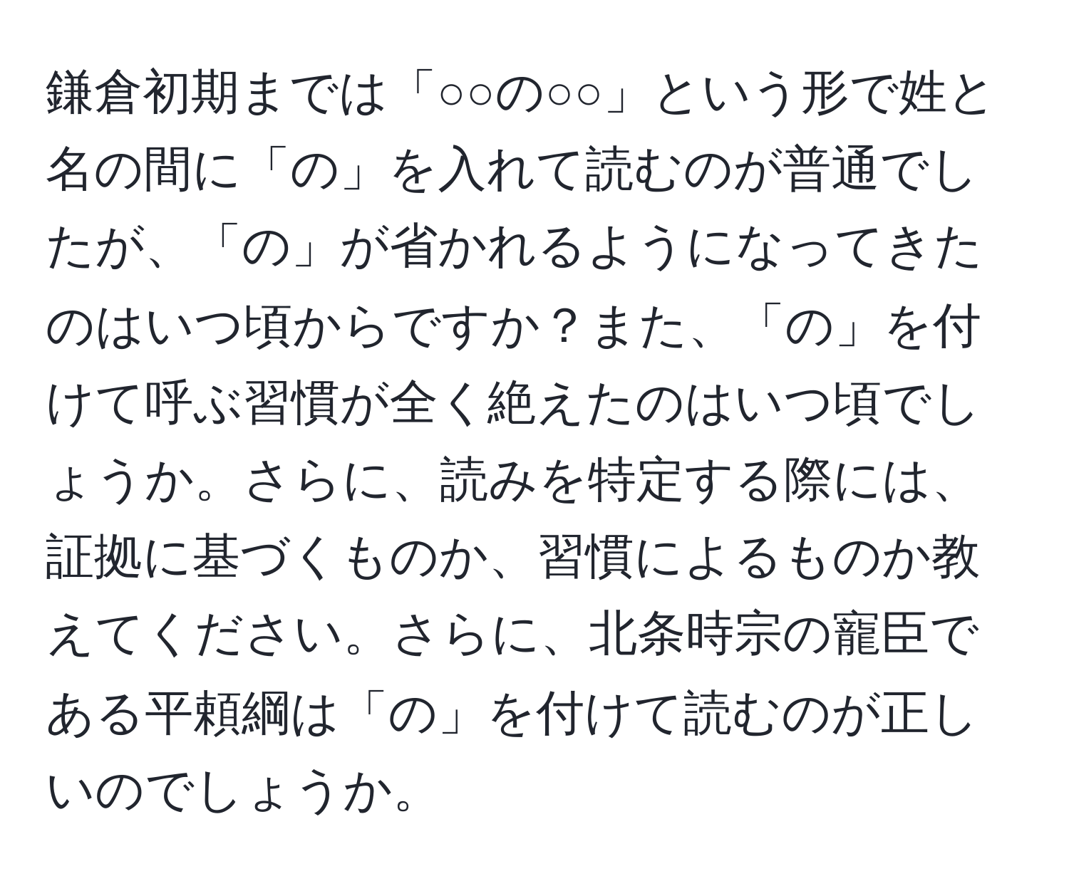 鎌倉初期までは「○○の○○」という形で姓と名の間に「の」を入れて読むのが普通でしたが、「の」が省かれるようになってきたのはいつ頃からですか？また、「の」を付けて呼ぶ習慣が全く絶えたのはいつ頃でしょうか。さらに、読みを特定する際には、証拠に基づくものか、習慣によるものか教えてください。さらに、北条時宗の寵臣である平頼綱は「の」を付けて読むのが正しいのでしょうか。