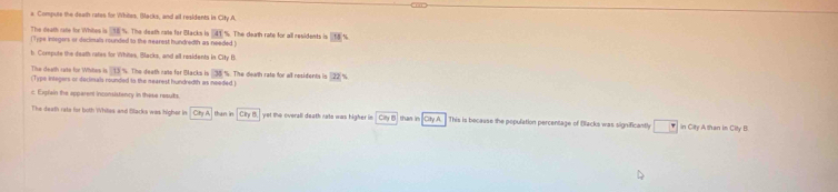 a Compute the death rates for Whitos, Blacks, and all residents in City A, 
The death rate for Whites is 18
(Type inlegers or decimals rounded to the rearest hundredth as needed ) %. The death cate for Blacks is overline A1. The death rate for all residents is [58|t
b. Compute the death rates for Whites, Blacks, and all residents in a_1y
The death cate for Whites is 113
(Type integers or decimals rounded to the nearest hundredth as needed) The death nato for Backs is 38° 5. The death rate for all residents is 22°
c Exprain the apparent inconsistency in these results 
The death reta for both Whites and flacks was higher in ChyA than in Chy8 yet the overall death rate was higher in CH_3B than in . CayA This is because the population percentage of Blacks was significantly □ in City A than in City B.