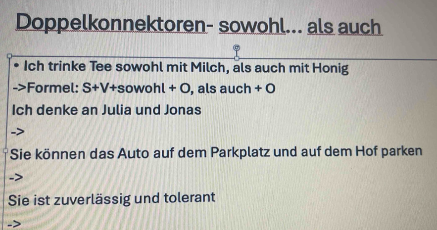 Doppelkonnektoren- sowohl... als auch 
Ich trinke Tee sowohl mit Milch, als auch mit Honig 
Formel: S+V+sowohl+O , als auch + O 
Ich denke an Julia und Jonas 
Sie können das Auto auf dem Parkplatz und auf dem Hof parken 
Sie ist zuverlässig und tolerant