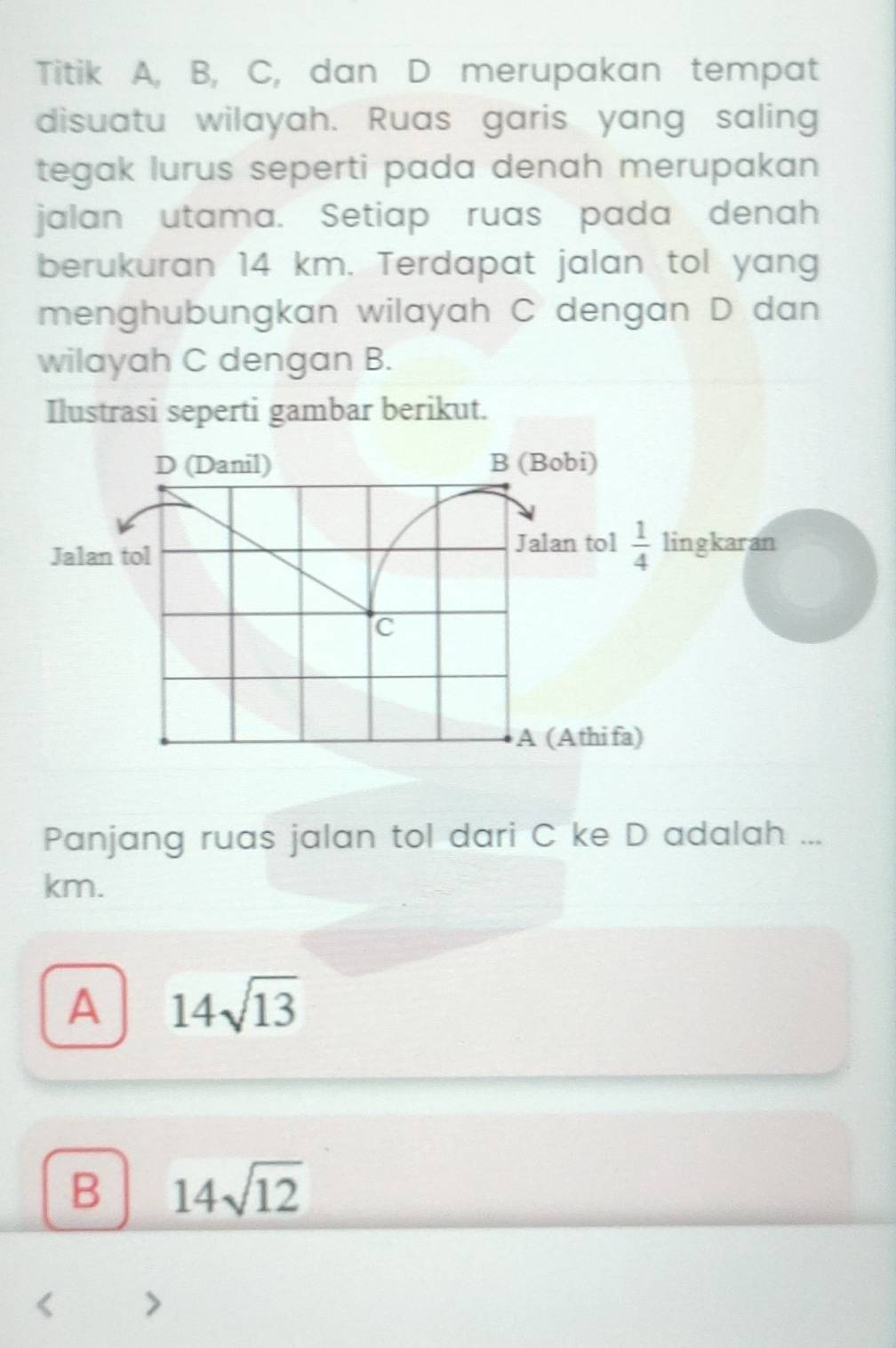 Titik A, B, C, dan D merupakan tempat
disuatu wilayah. Ruas garis yang saling
tegak lurus seperti pada denah merupakan 
jalan utama. Setiap ruas pada denah
berukuran 14 km. Terdapat jalan tol yang
menghubungkan wilayah C dengan D dan
wilayah C dengan B.
Ilustrasi seperti gambar berikut.
D (Danil) B (Bobi)
Jalan tol
Jalan tol  1/4  lingkaran
C
A (Athifa)
Panjang ruas jalan tol dari C ke D adalah ...
km.
A 14sqrt(13)
B 14sqrt(12)