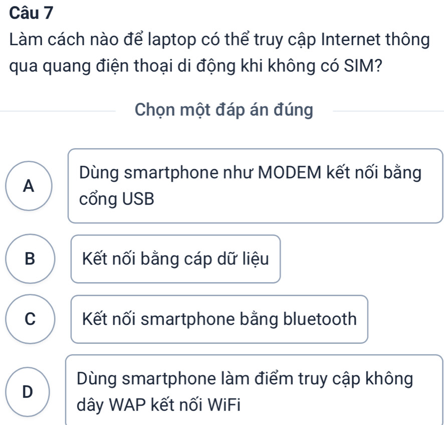 Làm cách nào để laptop có thể truy cập Internet thông
qua quang điện thoại di động khi không có SIM?
Chọn một đáp án đúng
Dùng smartphone như MODEM kết nối bằng
A
cổng USB
B Kết nối bằng cáp dữ liệu
C Kết nối smartphone bằng bluetooth
Dùng smartphone làm điểm truy cập không
D
dây WAP kết nối WiFi