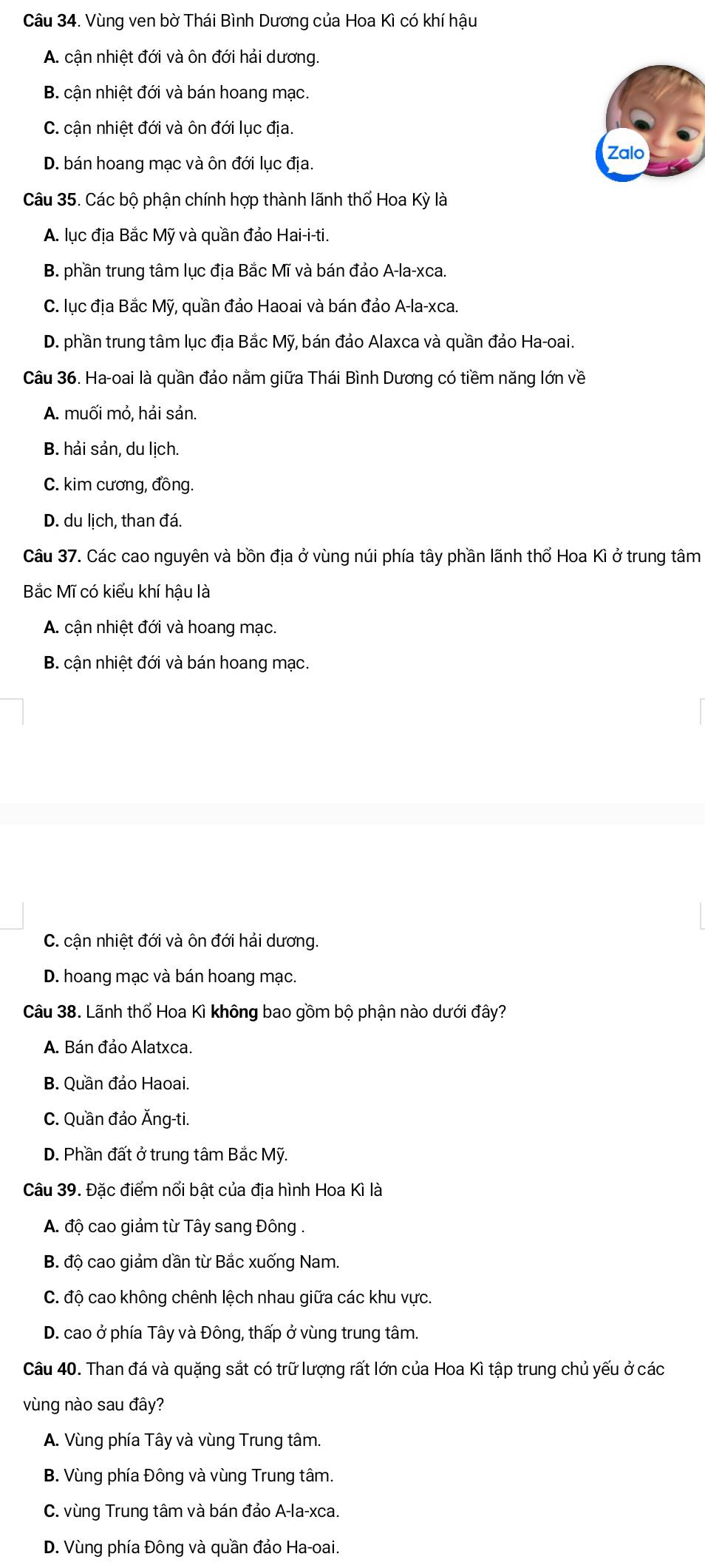 Vùng ven bờ Thái Bình Dương của Hoa Kì có khí hậu
A. cận nhiệt đới và ôn đới hải dương.
B. cận nhiệt đới và bán hoang mạc.
C. cận nhiệt đới và ôn đới lục địa.
Zalo
D. bán hoang mạc và ôn đới lục địa.
Câu 35. Các bộ phận chính hợp thành lãnh thổ Hoa Kỳ là
A. lục địa Bắc Mỹ và quần đảo Hai-i-ti.
B. phần trung tâm lục địa Bắc Mĩ và bán đảo A-la-xca.
C. lục địa Bắc Mỹ, quần đảo Haoai và bán đảo A-la-xca.
D. phần trung tâm lục địa Bắc Mỹ, bán đảo Alaxca và quần đảo Ha-oai.
Câu 36. Ha-oai là quần đảo nằm giữa Thái Bình Dương có tiềm năng lớn về
A. muối mỏ, hải sản.
B. hải sản, du lịch.
C. kim cương, đồng.
D. du lịch, than đá.
Câu 37. Các cao nguyên và bồn địa ở vùng núi phía tây phần lãnh thổ Hoa Kì ở trung tâm
Bắc Mĩ có kiểu khí hậu là
A. cận nhiệt đới và hoang mạc.
B. cận nhiệt đới và bán hoang mạc.
C. cận nhiệt đới và ôn đới hải dương.
D. hoang mạc và bán hoang mạc.
Câu 38. Lãnh thổ Hoa Kì không bao gồm bộ phận nào dưới đây?
A. Bán đảo Alatxca.
B. Quần đảo Haoai.
C. Quần đảo Ăng-ti.
D. Phần đất ở trung tâm Bắc Mỹ.
Câu 39. Đặc điểm nổi bật của địa hình Hoa Kì là
A. độ cao giảm từ Tây sang Đông .
B. độ cao giảm dần từ Bắc xuống Nam.
C. độ cao không chênh lệch nhau giữa các khu vực.
D. cao ở phía Tây và Đông, thấp ở vùng trung tâm.
Câu 40. Than đá và quặng sắt có trữ lượng rất lớn của Hoa Kì tập trung chủ yếu ở các
vùng nào sau đây?
A. Vùng phía Tây và vùng Trung tâm.
B. Vùng phía Đông và vùng Trung tâm.
C. vùng Trung tâm và bán đảo A-la-xca.
D. Vùng phía Đông và quần đảo Ha-oai.