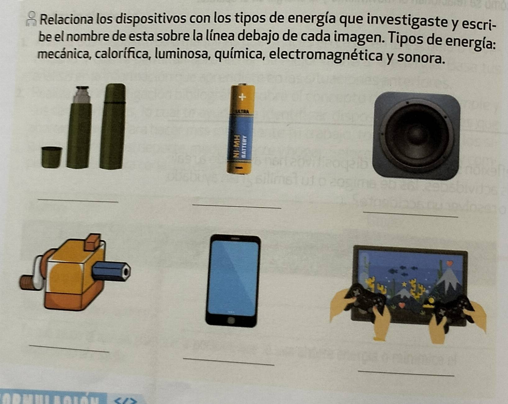 Relaciona los dispositivos con los tipos de energía que investigaste y escri- 
be el nombre de esta sobre la línea debajo de cada imagen. Tipos de energía: 
mecánica, calorífica, luminosa, química, electromagnética y sonora. 
LTRA 
_ 
_ 
_ 
_ 
_ 
_