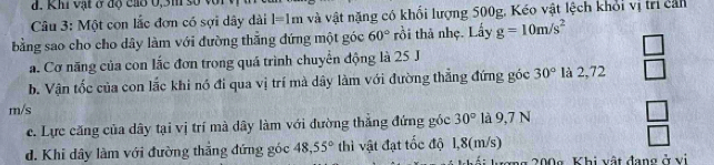 Khi vật ở độ cáo 0, 3m số v
Câu 3: Một con lắc đơn có sợi dây dài l=1m và vật nặng có khối lượng 500g, Kéo vật lệch khổi vị trì cản
bằng sao cho cho dây làm với đường thắng đứng một góc 60° rồi thà nhẹ. Lấy g=10m/s^2
a. Cơ năng của con lắc đơn trong quá trình chuyên động là 25 J
b. Vận tốc của con lắc khi nó đi qua vị trí mà dây làm với đường thẳng đứng góc 30° là 2,72  □ /□  
m/s
c. Lực căng của dây tại vị trí mà dây làm với đường thắng đứng gốc 30° là 9,7 N _ □  
d. Khi dây làm với đường thắng đứng góc 48,55° thì vật đạt tốc độ 1,8(m/s) □ 
g 200g Khi vật đang ở vi