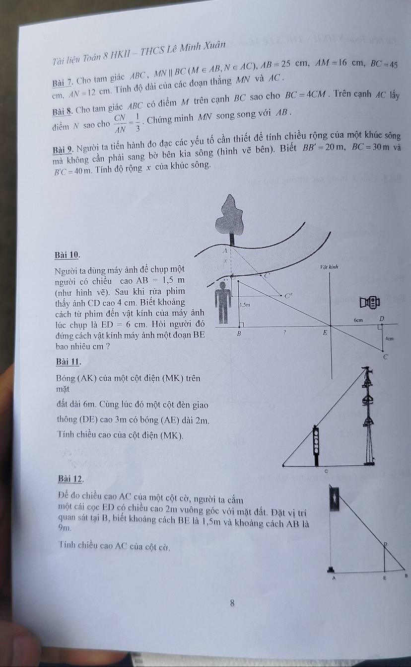 Tài liệu Toán 8 HKII - THCS Lê Minh Xuân
Bài 7. Cho tam giác ABC ,
cm, AN=12cm. Tính độ dài của các đoạn thẳng MN và AC . MNparallel BC(M∈ AB,N∈ AC),AB=25cm,AM=16cm,BC=45
Bài 8. Cho tam giác ABC có điểm M trên cạnh BC sao cho BC=4CM. Trên cạnh AC lấy
điểm N sao cho  CN/AN = 1/3 . Chứng minh MN song song với AB .
Bài 9. Người ta tiến hành đo đạc các yếu tố cần thiết để tính chiều rộng của một khúc sông
mà không cần phải sang bờ bên kia sông (hình vẽ bên). Biết BB'=20m,BC=30mva
B'C=40m. Tính độ rộng x của khúc sông.
Bài 10.
Người ta dùng máy ảnh để chụp mộ
người có chiều cao AB=1,5m
(như hình vẽ). Sau khi rửa phi
thấy ảnh CD cao 4 cm. Biết khoản
cách từ phim đền vật kính của má
lúc chụp là ED=6cm.. Hỏi ngư
đứng cách vật kính máy ảnh một đo
bao nhiêu cm ?
Bài 11.
Bóng (AK) của một cột điện (MK) trên
mặt
đất dài 6m. Cùng lúc đó một cột đèn giao
thông (DE) cao 3m có bóng (AE) dài 2m.
Tính chiều cao của cột điện (MK).
Bài 12.
Để đo chiều cao AC của một cột cờ, người ta cắm
một cái cọc ED có chiều cao 2m vuông góc với mặt đất. Đặt vị trí
quan sát tại B, biết khoảng cách BE là 1,5m và khoảng cách AB là
9m.
Tính chiều cao AC của cột cờ.