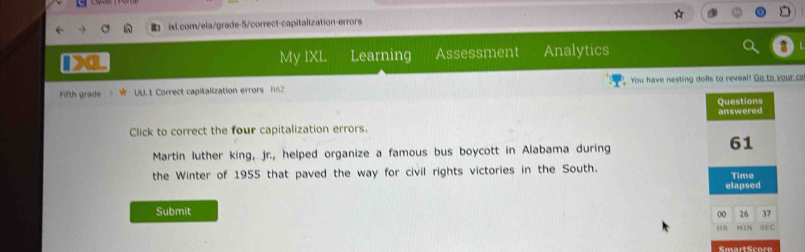 My IXL Learning Assessment Analytics 
Fifth grade UU.1 Correct capitalization errors R6Z You have nesting dolls to reveal! Go to your co 
Click to correct the four capitalization errors. 
Martin luther king, jr., helped organize a famous bus boycott in Alabama during 
the Winter of 1955 that paved the way for civil rights victories in the South. 
Submit 
SmartScore