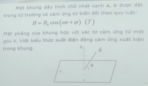 Một khung dây hình chữ nhật cạnh a, b được đặt 
trong từ trường có cảm ứng từ biến đối theo quy luật:
B=B_0cos (omega t+varphi ) (T) 
Mặt phầng của khung hợp với véc tơ cảm ứng từ một 
góc 0. Viết biểu thức suất điện động cảm ứng xuất hiện 
trong khung.