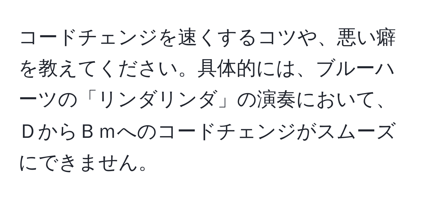 コードチェンジを速くするコツや、悪い癖を教えてください。具体的には、ブルーハーツの「リンダリンダ」の演奏において、ＤからＢｍへのコードチェンジがスムーズにできません。