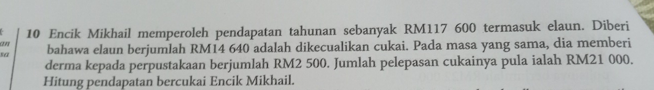 Encik Mikhail memperoleh pendapatan tahunan sebanyak RM117 600 termasuk elaun. Diberi 
an 
sa bahawa elaun berjumlah RM14 640 adalah dikecualikan cukai. Pada masa yang sama, dia memberi 
derma kepada perpustakaan berjumlah RM2 500. Jumlah pelepasan cukainya pula ialah RM21 000. 
Hitung pendapatan bercukai Encik Mikhail.