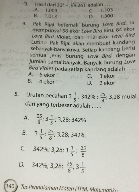 Hasil dari 32^2-sqrt[3](9.261) adalah_
A. 1.003 C. 1.103
B. 1.013 D. 1.300
4. Pak Rijal beternak burung Love Bird. la
mempunyai 56 ekor Love Bird Biru, 84 ekor
Love Bird Violet, dan 112 ekor Love Bird
Lutino. Pak Rijal akan membuat kandang
sebanyak-banyaknya. Setiap kandang berisi
semua jenis burung Love Bird dengan
jumlah sama banyak. Banyak burung Love
Bird Violet pada setiap kandang adalah . . . .
A. 5 ekor C. 3 ekor
B. 4 ekor D. 2 ekor
5. Urutan pecahan 3 1/5 ; 342%;  25/8 ; 3, 28 mulai
dari yang terbesar adalah . . . .
A.  25/8 ; 3 1/5 ; 3,28; 342%
B. 3 1/5 ;  25/8 ; 3,28; 342%
C. 342%; 3 ,28; 3 1/5 ;  25/8 
D.₹ 342%; 3,28;  25/8 ; 3 1/5 
140 Tes Pendalaman Materi (TPM) Matematika