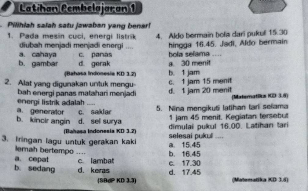 Latihan Pembelajaran 1
a Pilihlah salah satu jawaban yang benar!
1. Pada mesin cuci, energi listrik 4. Aldo bermain bola dari pukul 15. 30
diubah menjadi menjadi energi …..
hingga 16.45. Jadi, Aldo bermain
a. cahaya c. panas bola selama _.
b. gambar d. gerak a. 30 menit
(Bahasa Indonesia KD 3.2) b. 1 jam
2. Alat yang digunakan untuk mengu- c. 1 jam 15 menit
bah energi panas matahari menjadi d. 1 jam 20 menit
energi listrik adalah _(Matematika KD 3.6)
a. generator c. saklar 5. Nina mengikuti latihan tari selama
b、 kincir angin d. sel surya 1 jam 45 menit. Kegiatan tersebut
(Bahasa Indonesia KD 3.2) dimulai pukul 16.00. Latihan tari
selesai pukul_
3. Iringan lagu untuk gerakan kaki
a. 15.45
lemah bertempo_
b. 16.45
a、 cepat c. lambat
c. 17.30
b. sedang d. keras d. 17.45
(SBdP KD 3.3) (Matematika KD 3.6)