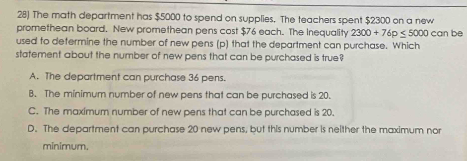 The math department has $5000 to spend on supplies. The teachers spent $2300 on a new
promethean board. New promethean pens cost $76 each. The inequality 2300+76p≤ 5000 can be
used to defermine the number of new pens (p) that the department can purchase. Which
statement about the number of new pens that can be purchased is true?
A. The department can purchase 36 pens.
B. The minimum number of new pens that can be purchased is 20.
C. The maximum number of new pens that can be purchased is 20.
D. The department can purchase 20 new pens, but this number is neither the maximum nor
minimum.