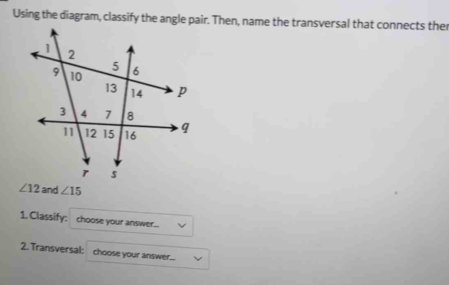 Using the diagram, classify the angle pair. Then, name the transversal that connects ther
∠ 12 and ∠ 15
1. Classify: choose your answer... 
2. Transversal: choose your answer...