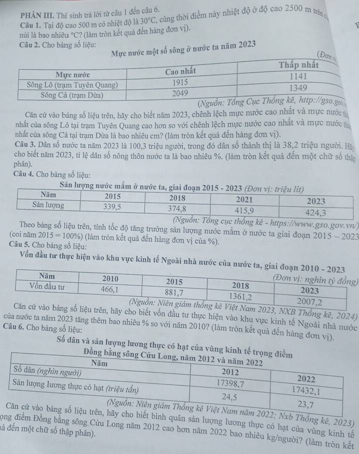 PHÀN III. Thí sinh trả lời từ câu 1 đền câu 6.
Câu 1. Tại độ cao 500 m có nhiệt độ là 30°C C. cùng thời điểm này nhiệt độ ở độ cao 2500 m trên t
núi là bao nhiêu°C C? (làm tròn kết quả đến hàng đơn vị).
Câu 2. Cho bảng số liệu:
Mực nước một số sông ở nước ta năm 2023
Căn cứ vào bảng số liệu trên, hãy cho biết năm 2023, chênh lệch mực nước cao nhất và mực nước
nhất của sông Lô tại trạm Tuyên Quang cao hơn so với chênh lệch mực nước cao nhất và mực nước t
nhất của sông Cả tại trạm Dừa là bao nhiêu cm? (làm tròn kết quả đến hàng đơn vị).
Câu 3. Dân số nước ta năm 2023 là 100,3 triệu người, trong đó dân số thành thị là 38,2 triệu người. Hà
cho biết năm 2023, tỉ lệ dân số nông thôn nước ta là bao nhiêu %. (làm tròn kết quả đến một chữ số thận
phân).
Câu 4. Cho bảng số liệu:
Săn lượng nước mắm ở 
ng kê - https://www.gso.gov.vn/)
Theo bảng số liệu trên, tính tốc độ tăng trưởng sản lượng nước mắm ở nước ta giai đoạn 2015-2023
(coi năm 2015=100% ) (làm tròn kết quả đến hàng đơn vị của %).
Câu 5. Cho bảng số liệu:
Vốn đầu tư thực hiện vào khu vực kinh tế Ngoài nhà nước của nước
)
t Nam 2023, NXB Thống kê, 2024)
ng số liệu trên, hãy cho biết vốn đầu tư thực hiện vào khu vực kinh tế Ngoài nhà nước
của nước ta năm 2023 tăng thêm bao nhiêu % so với năm 2010? (làm tròn kết quả đến hàng đơn vị).
Câu 6. Cho bảng số liệu:
Số dân và sản lượng lương thực có hạt của vù
Nxb Thống kê, 2023)
t bình quân sản lượng lương thực có hạt của vùng kinh tế
Tọng điểm Đồng bằng sông.Cửu Long năm 2012 cao hơn năm 2022 bao nhiêu kg/người? (làm tròn kết
đả đến một chữ số thập phân).