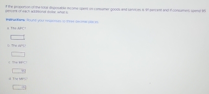 the proportion of the total disposable income spent on consumer goods and services is 91 percent and if consumers spend 95
percens of each additional dollar, what is 
Instructions: Round your responses to three decimal places 
a. Thể APC 
b The APS 
c Tn MOC 
_  9;
TIHeMPLT
□ 95