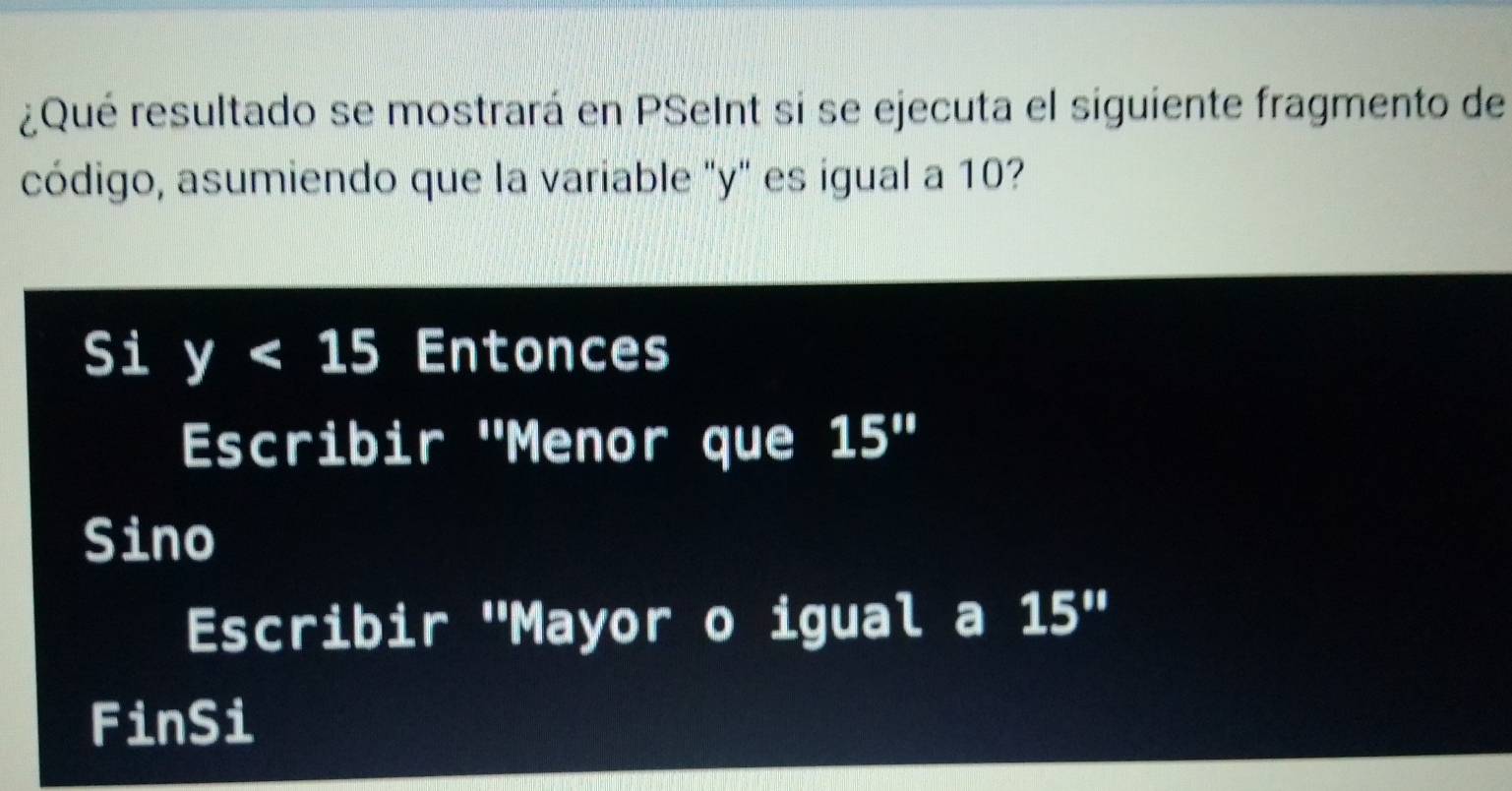 ¿Qué resultado se mostrará en PSeInt si se ejecuta el siguiente fragmento de 
código, asumiendo que la variable "y" es igual a 10? 
Si y<15</tex> Entonces 
Escribir ''Menor que 15''
Sino 
Escribir "Mayor o igual a 15''
FinSi