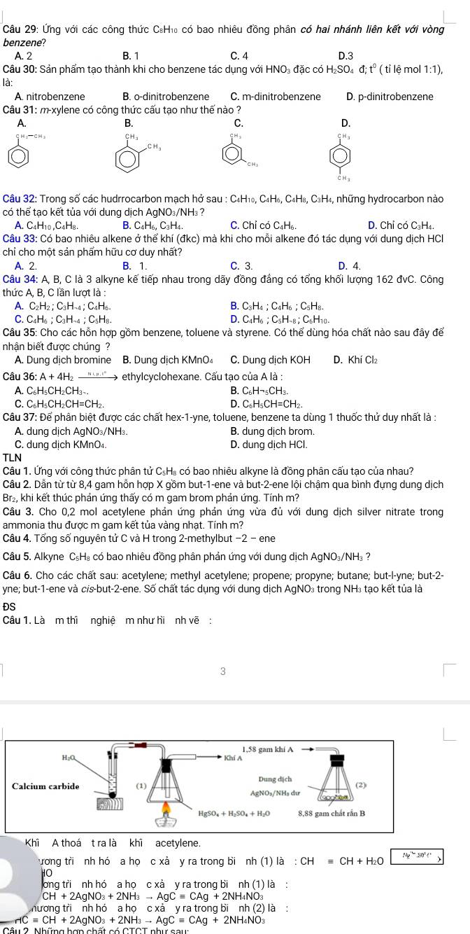 Ứng với các công thức C:H₁₀ có bao nhiêu đồng phân có hai nhánh liên kết với vòng
benzene?
A. 2 B. 1 C. 4 D.3
Câu 30: Sản phẩm tạo thành khi cho benzene tác dụng với HNO₃ đặc có I H_2SO_4d;t^0(til ệ mol 1:1),
là:
A nitrobenzene B. o-dinitrobenzene C. m-dinitrobenzene D. p-dinitrobenzene
Câu 31: m-xylene có công thức cấu tạo như thế nào ?
A.
B.
C.
D.
la C Ha CH₃
Câu 32: Trong số các hudrrocarbon mạch hở sau C_4H_10,C_4H_6,C_4H_8,C_3H_4 H4, những hydrocarbon nào
có thể tạo kết tủa với dung dịch AgNO₃/NH₃ ?
A. C_4H_10,C_4H_8. B. C _4H_6.C_3H C. Chỉ có C₄H₆. D. Chỉ có C₃H₄.
Câu 33: Có bao nhiêu alkene ở thể khí (dkc) ) mà khi cho mỗi alkene đó tác dụng với dung dịch HC
chỉ cho một sản phẩm hữu cơ duy nhất?
A. 2. B. 1. C. 3. D. 4.
Câu 34: A, B, C là 3 alkyne kế tiếp nhau trong dãy đồng đẳng có tổng khối lượng 162 đvC. Công
thức A, B, C lần lượt là :
A. C2H2; C₃H-4; C4H6- B. C_3H_4;C_4H_6;C_5H_8.
C. C4H6；C₃H-4；C₅H8. D. C H_6;C_5H_-8;C_6H_10
Câu 35: Cho các hồn hợp gồm benzene, toluene và styrene. Có thể dùng hóa chất nào sau đây để
nhận biết được chúng?
A. Dung dịch bromine B. Dung dịch KMnO₄ C. Dung dịch KOH D. Khí Cl₂
Câu 36: A + 4H "'"'" > ethylcyclohexane. Cấu tạo của A là :
A. C₆H₅CH₂CH₃-. B. C_6Hneg _5CH_3.
C. C₆H₅CH₂CH=CH₂. D. C_6H_5CH=CH_2.
Câu 37: Để phân biệt được các chất hex-1-yne, toluene, benzene ta dùng 1 thuốc thử duy nhất là :
A. dung dịch AgNO₃/NH₃. B. dung dịch brom.
C. dung dịch KMnO₄. D. dung dịch HCl.
TLN
Câu 1. Ứng với công thức phân tử C₅H₈ có bao nhiêu alkyne là đồng phân cấu tạo của nhau?
Câu 2. Dần từ từ 8,4 gam hỗn hợp X gồm but-1-ene và but-2-ene lội chậm qua bình đựng dung dịch
Br₂, khi kết thúc phản ứng thấy có m gam brom phản ứng. Tính m?
Câu 3. Cho 0,2 mol acetylene phản ứng phản ứng vừa đủ với dung dịch silver nitrate trong
ammonia thu được m gam kết tủa vàng nhạt. Tính m?
Câu 4. Tổng số nguyên tử C và H trong 2-methylbut −2 − ene
Câu 5. Alkyne C₅H₃ có bao nhiêu đồng phân phản ứng với dung dịch AgNO₃/NH₃ ?
Câu 6. Cho các chất sau: acetylene; methyl acetylene; propene; propyne; butane; but-l-yne; but-2-
yne; but-1-ene và cis-but-2-ene. Số chất tác dụng với dung dịch AgNO₃ trong NH₃ tạo kết tủa là
ĐS
Câu 1. Là m thì nghiệ m như hi nh vẽ :
3
Khi A thoá t ra là khi acetylene.
ương tri nh hó a họ c xả y ra trong bìi nh(1)la:CH CH+H_2O 14y^(10)z0°(
HO
long tri nh hó a họ c xả y ra trong bi nh(1)la :
CH+2AgNO_3+2NH_3to AgCequiv CAg+2NH_4NO_3
hương tri nh hó ahocxa'yratrongbinh(2)la
neg C=CH+2AgNO_3+2NH_3to AgCequiv CAg+2NH_4NO_3
Câu 2 Nh fimahanchatcotcTahureaus