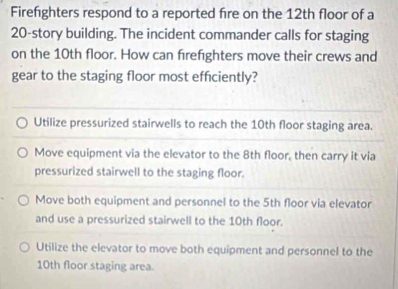 Firefighters respond to a reported fire on the 12th floor of a
20 -story building. The incident commander calls for staging
on the 10th floor. How can firefighters move their crews and
gear to the staging floor most efficiently?
Utilize pressurized stairwells to reach the 10th floor staging area.
Move equipment via the elevator to the 8th floor, then carry it via
pressurized stairwell to the staging floor.
Move both equipment and personnel to the 5th floor via elevator
and use a pressurized stairwell to the 10th floor.
Utilize the elevator to move both equipment and personnel to the
10th floor staging area.