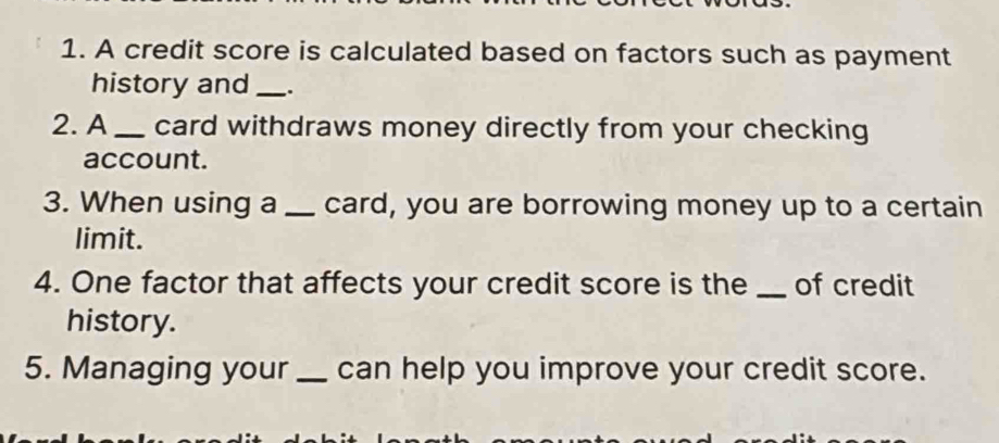 A credit score is calculated based on factors such as payment 
history and _. 
2. A _card withdraws money directly from your checking 
account. 
3. When using a _card, you are borrowing money up to a certain 
limit. 
4. One factor that affects your credit score is the _of credit 
history. 
5. Managing your _can help you improve your credit score.