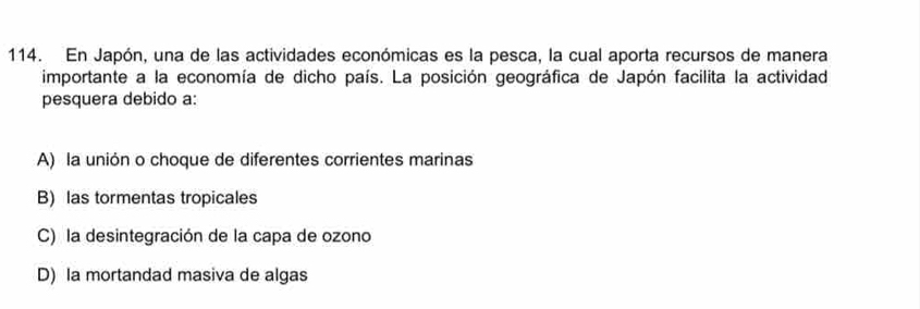 En Japón, una de las actividades económicas es la pesca, la cual aporta recursos de manera
importante a la economía de dicho país. La posición geográfica de Japón facilita la actividad
pesquera debido a:
A) la unión o choque de diferentes corrientes marinas
B) las tormentas tropicales
C) la desintegración de la capa de ozono
D) la mortandad masiva de algas