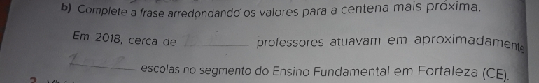 Complete a frase arredondando os valores para a centena mais próxima. 
Em 2018, cerca de_ 
professores atuavam em aproximadamente 
_ 
escolas no segmento do Ensino Fundamental em Fortaleza (CE).