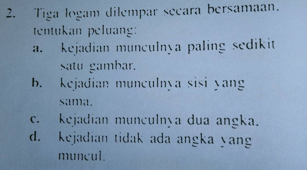 Tiga logam dilempar secara bersamaan. 
tentukan peluang: 
a. kejadian munculnya paling sedikit 
Satu gambar. 
b. kejadian munculnya sisi yan 
sama. 
c. kejadian munculnya dua angka. 
d. kejadian tidak ada angka yang 
muncul.