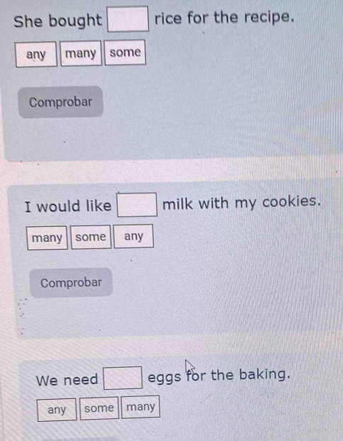 She bought □ rice for the recipe. 
any many some 
Comprobar 
I would like □ milk with my cookies. 
many some any 
Comprobar 
We need □ eggs for the baking. 
any some many