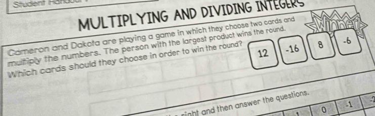 Student Hand 
MULTIPLYING AND DIVIDING INTEGERS 
Cameron and Dakota are playing a game in which they choose two cards and 
multiply the numbers. The person with the largest product wins the round.
12 -16 8 -6
Which cards should they choose in order to win the round?
-2
might and then answer the questions. 
. 0