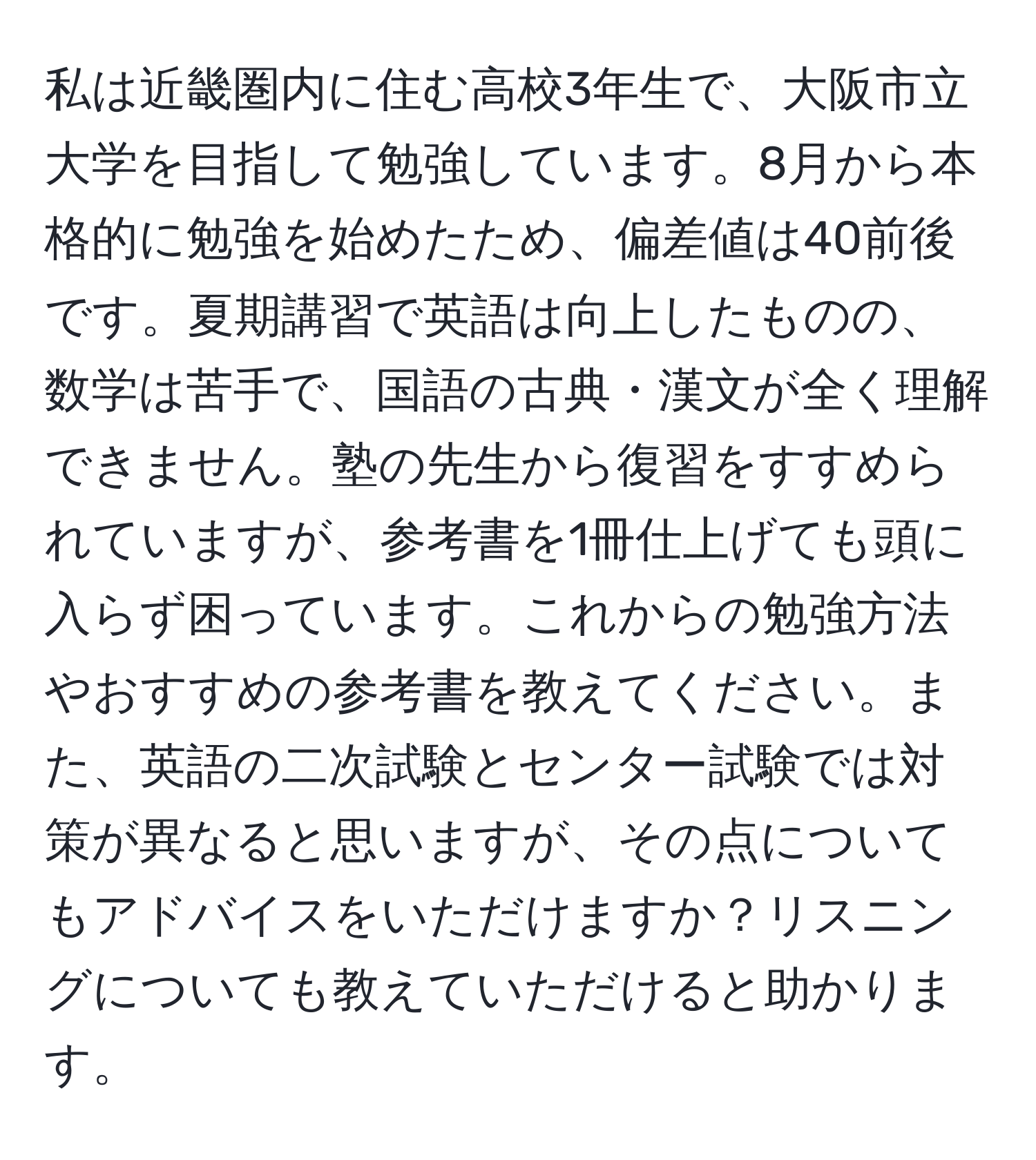 私は近畿圏内に住む高校3年生で、大阪市立大学を目指して勉強しています。8月から本格的に勉強を始めたため、偏差値は40前後です。夏期講習で英語は向上したものの、数学は苦手で、国語の古典・漢文が全く理解できません。塾の先生から復習をすすめられていますが、参考書を1冊仕上げても頭に入らず困っています。これからの勉強方法やおすすめの参考書を教えてください。また、英語の二次試験とセンター試験では対策が異なると思いますが、その点についてもアドバイスをいただけますか？リスニングについても教えていただけると助かります。