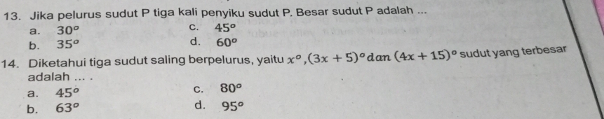 Jika pelurus sudut P tiga kali penyiku sudut P. Besar sudut P adalah ...
a. 30^o C. 45^o
d.
b. 35^o 60^o
14. Diketahui tiga sudut saling berpelurus, yaitu x°, (3x+5)^circ d an (4x+15)^circ  sudut yang terbesar
adalah ... .
a. 45^o
C. 80^o
b. 63° d. 95^o