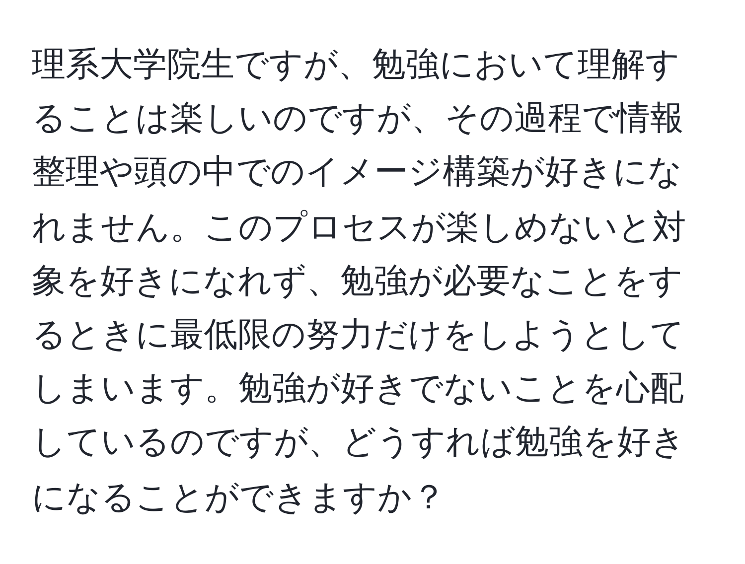 理系大学院生ですが、勉強において理解することは楽しいのですが、その過程で情報整理や頭の中でのイメージ構築が好きになれません。このプロセスが楽しめないと対象を好きになれず、勉強が必要なことをするときに最低限の努力だけをしようとしてしまいます。勉強が好きでないことを心配しているのですが、どうすれば勉強を好きになることができますか？