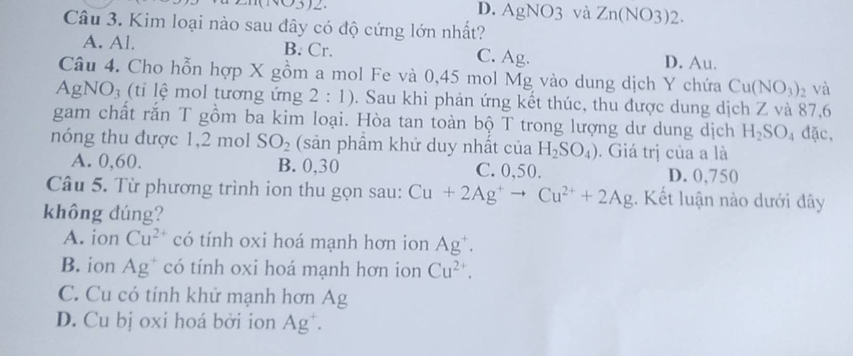 D. AgNO3 và Zn(NO3)2.
Câu 3. Kim loại nào sau đây có độ cứng lớn nhất?
A. Al. B. Cr. C. Ag. D. Au.
Câu 4. Cho hỗn hợp X gồm a mol Fe và 0,45 mol Mg vào dung dịch Y chứa Cu(NO_3)_2 và
AgNO_3 ti lệ mol tương ứng 2:1). Sau khi phản ứng kết thúc, thu được dung dịch Z và 87,6
gam chất rắn T gồm ba kim loại. Hòa tan toàn bộ T trong lượng dư dung dịch H_2SO_4 đặc,
nóng thu được 1, 2 mol SO_2 (sản phầm khử duy nhất của H_2SO_4). Giá trị của a là
A. 0,60. B. 0,30 C. 0,50. D. 0,750
Câu 5. Từ phương trình ion thu gọn sau: Cu+2Ag^+to Cu^(2+)+2Ag. Kết luận nào dưới đây
không đúng?
A. ion Cu^2 có tính oxi hoá mạnh hơn ion Ag^+.
B. ion Ag^+ có tính oxi hoá mạnh hơn ion Cu^(2+).
C. Cu có tính khử mạnh hơn Ag
D. Cu bị oxi hoá bởi ion Ag^+.