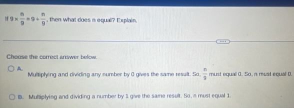 If 9*  n/9 =9/  n/9  , then what does n equal? Explain.
Choose the correct answer below.
A.
Multiplying and dividing any number by 0 gives the same result. So,  n/9  must equal (. So, n must equal 0.
B. Multiplying and dividing a number by 1 give the same result. So, n must equal 1.