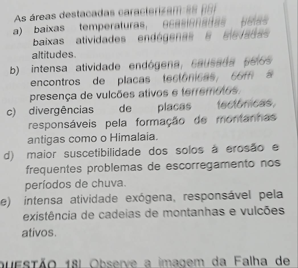 As áreas destacadas caracterizam es po
a) baixas temperaturas, 86RRARadas pelas
baixas atividades endogenas elevadas
altitudes.
b) intensa atividade endógena, Causada pelos
encontros de placas tectóncas, com 
presença de vulcões ativos e terremotos.
c) divergências de placas tectônicas,
responsáveis pela formação de montanhas
antigas como o Himalaía.
d) maior suscetibilidade dos solos à erosão e
frequentes problemas de escorregamento nos
períodos de chuva.
e) intensa atividade exógena, responsável pela
existência de cadeias de montanhas e vulcões
ativos.
buestão 18l Observe a imagem da Falha de