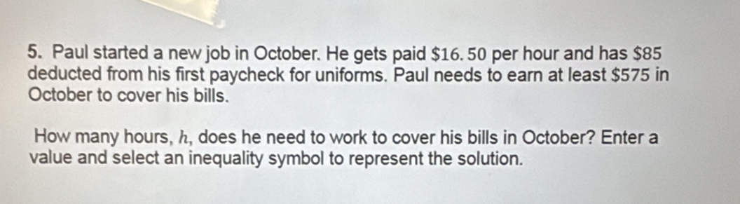 Paul started a new job in October. He gets paid $16. 50 per hour and has $85
deducted from his first paycheck for uniforms. Paul needs to earn at least $575 in 
October to cover his bills. 
How many hours, h, does he need to work to cover his bills in October? Enter a 
value and select an inequality symbol to represent the solution.