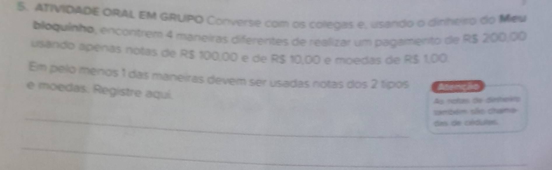 ATIVIDADE ORAL EM GRUPO Converse com os colegas e, usando o dinheiro do Meu 
bloquinho, encontrem 4 maneiras diferentes de realizar um pagamento de R$ 200,00
usando apénas notas de R$ 100,00 e de R$ 10,00 e moedas de R$ 1,00. 
Em pelo ménos 1 das maneiras devem ser usadas notas dos 2 típos Abenci 
e moedas. Registre aquí. 
As rotas de dinheito 
_ 
ambém são chane 
das de cédules. 
_