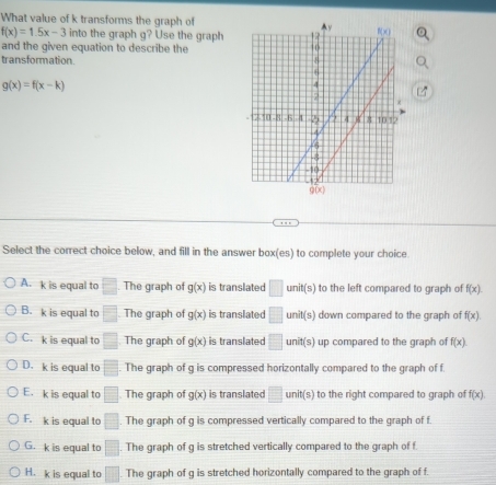 What value of k transforms the graph of
f(x)=1.5x-3 into the graph g? Use the graph
and the given equation to describe the
transformation.
g(x)=f(x-k)
Select the correct choice below, and fill in the answer box(es) to complete your choice
A. k is equal to □ The graph of g(x) is translated □ unit(s) to the left compared to graph of f(x).
B. k is equal to □ The graph of g(x) is translated □ unit(s) down compared to the graph of f(x)
C. k is equal to □ The graph of g(x) is translated □ unit(s) up compared to the graph of f(x)
D. k is equal to overline □ . The graph of g is compressed horizontally compared to the graph of f.
E. k is equal to □. The graph of g(x) is translated □ unit s to the right compared to graph of f(x)
F. k is equal to □. The graph of g is compressed vertically compared to the graph of f
G. k is equal to □. The graph of g is stretched vertically compared to the graph of f
H. k is equal to □. The graph of g is stretched horizontally compared to the graph of f