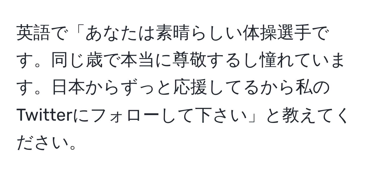 英語で「あなたは素晴らしい体操選手です。同じ歳で本当に尊敬するし憧れています。日本からずっと応援してるから私のTwitterにフォローして下さい」と教えてください。