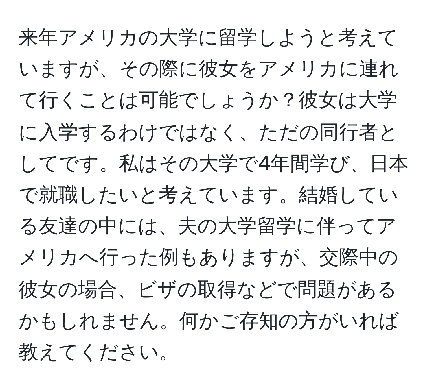 来年アメリカの大学に留学しようと考えていますが、その際に彼女をアメリカに連れて行くことは可能でしょうか？彼女は大学に入学するわけではなく、ただの同行者としてです。私はその大学で4年間学び、日本で就職したいと考えています。結婚している友達の中には、夫の大学留学に伴ってアメリカへ行った例もありますが、交際中の彼女の場合、ビザの取得などで問題があるかもしれません。何かご存知の方がいれば教えてください。