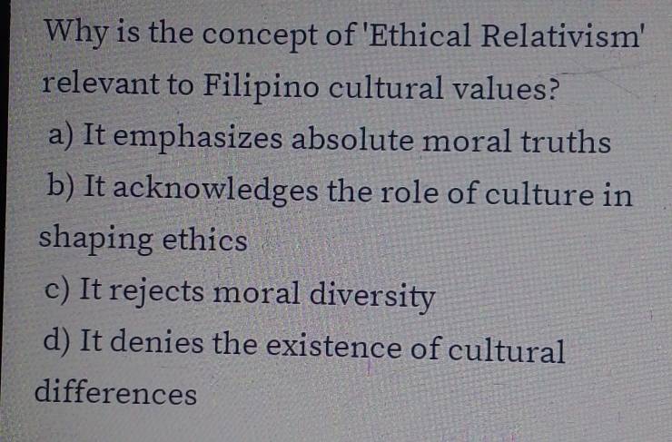 Why is the concept of 'Ethical Relativism'
relevant to Filipino cultural values?
a) It emphasizes absolute moral truths
b) It acknowledges the role of culture in
shaping ethics
c) It rejects moral diversity
d) It denies the existence of cultural
differences