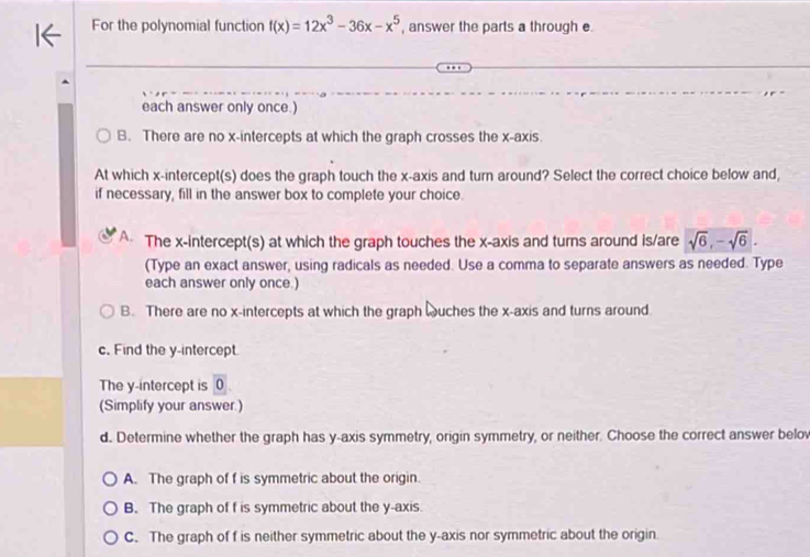 For the polynomial function f(x)=12x^3-36x-x^5 , answer the parts a through e
each answer only once.)
B. There are no x-intercepts at which the graph crosses the x-axis.
At which x-intercept(s) does the graph touch the x-axis and turn around? Select the correct choice below and,
if necessary, fill in the answer box to complete your choice.
A The x-intercept(s) at which the graph touches the x-axis and turns around is/are sqrt(6), -sqrt(6). 
(Type an exact answer, using radicals as needed. Use a comma to separate answers as needed. Type
each answer only once.)
B. There are no x-intercepts at which the graph wuches the x-axis and turns around.
c. Find the y-intercept.
The y-intercept is 0
(Simplify your answer.)
d. Determine whether the graph has y-axis symmetry, origin symmetry, or neither. Choose the correct answer belov
A. The graph of f is symmetric about the origin.
B. The graph of f is symmetric about the y-axis.
C. The graph of f is neither symmetric about the y-axis nor symmetric about the origin.