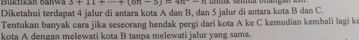 Buktikan bahwa 3+11+·s +(8n-5)=4n-n un tuk semua bhangan a s h 
Diketahui terdapat 4 jalur di antara kota A dan B, dan 5 jalur di antara kota B dan C. 
Tentukan banyak cara jika seseorang hendak pergi dari kota A ke C kemudian kembali lagi ke 
kota A dengan melewati kota B tanpa melewati jalur yang sama.