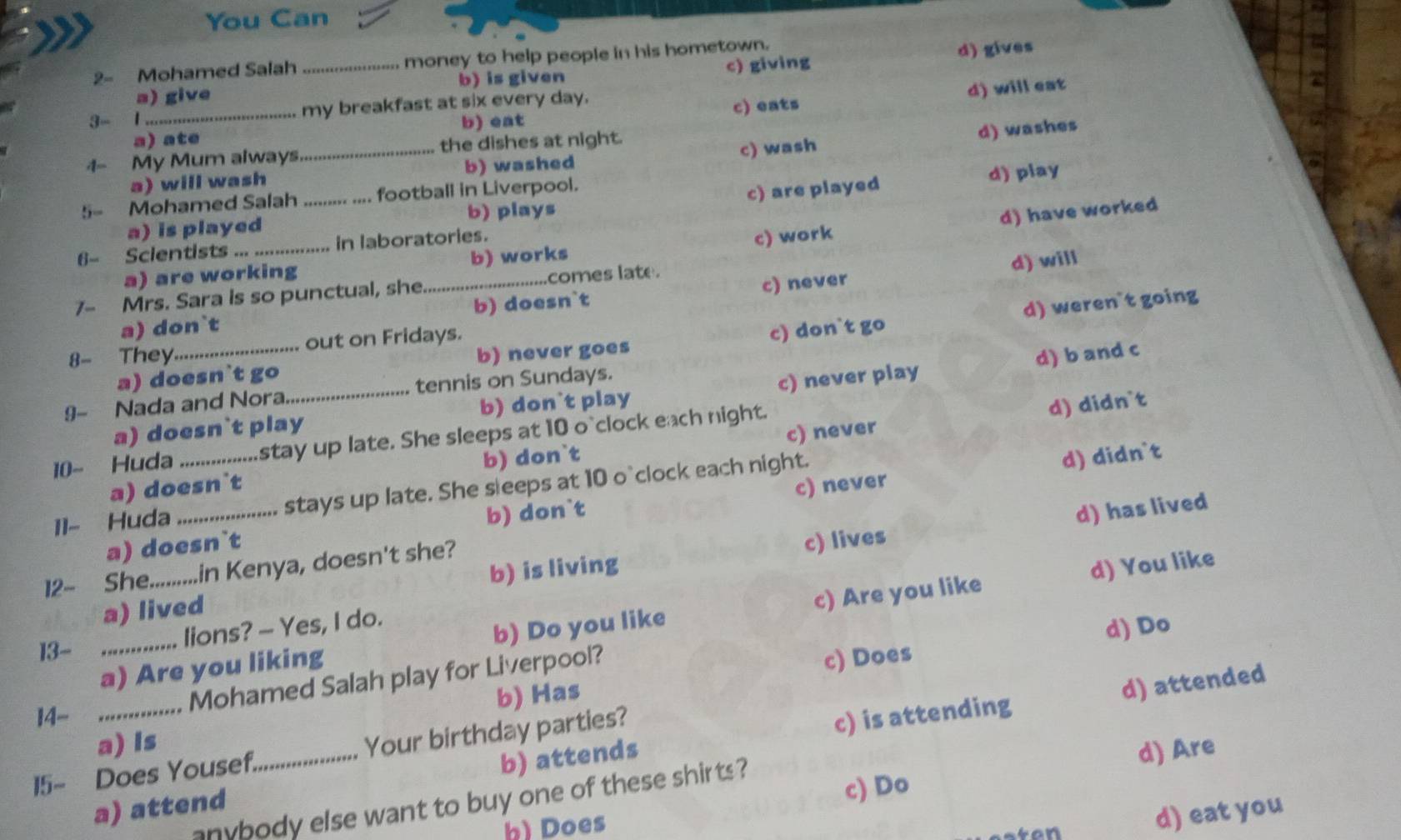 You Can
2- Mohamed Salah _money to help people in his hometown.
a) give b) is given c) giving d) gives
3- 1_ my breakfast at six every day.
a) ate b) eat c) eats d) will eat
4- My Mum always_ the dishes at night.
d) washes
a) will wash b) washed c) wash
5= Mohamed Salah .. football in Liverpool.
c) are played
a) is played d) play
b) plays
d) have worked
6- Scientists _in laboratories.
a) are working b) works c) work
d) will
7- Mrs. Sara is so punctual, she_ ..comes late.
a) don`t b) doesn`t c) never
a) doesn`t go b) never goes c) don`t go d) weren`t going
8- They_ out on Fridays.
d) b and c
9- Nada and Nora_ tennis on Sundays.
a) doesn`t play b) don`t play c) never play
10- Huda _stay up late. She sleeps at 10 o`clock each night.
d) didn`t
a) doesn`t b) don`t c) never
11- Huda _stays up late. She sleeps at 10 o`clock each night.
d) didn`t
d) has lived
a) doesn`t b) don`t c) never
d) You like
12- She_ in Kenya, doesn't she?
a) lived b) is living c) lives
a) Are you liking b) Do you like c) Are you like
13-_
lions? - Yes, I do.
b) Has c) Does d) Do
Mohamed Salah play for Liverpool?
d) attended
14- _c) is attending
a) Is
15- Does Yousef_ Your birthday parties?
a) attend b) attends
c) Do
anybody else want to buy one of these shirts ? d) Are
b) Does
d) eat you