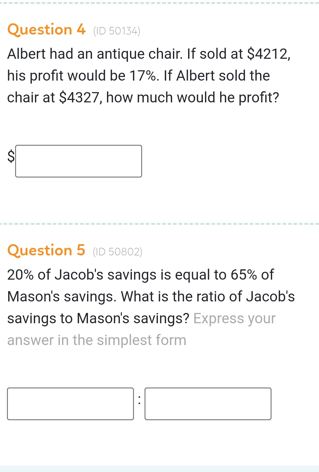 (ID 50134) 
Albert had an antique chair. If sold at $4212, 
his profit would be 17%. If Albert sold the 
chair at $4327, how much would he profit?
$□
Question 5 (ID 50802)
20% of Jacob's savings is equal to 65% of 
Mason's savings. What is the ratio of Jacob's 
savings to Mason's savings? Express your 
answer in the simplest form
□ : □