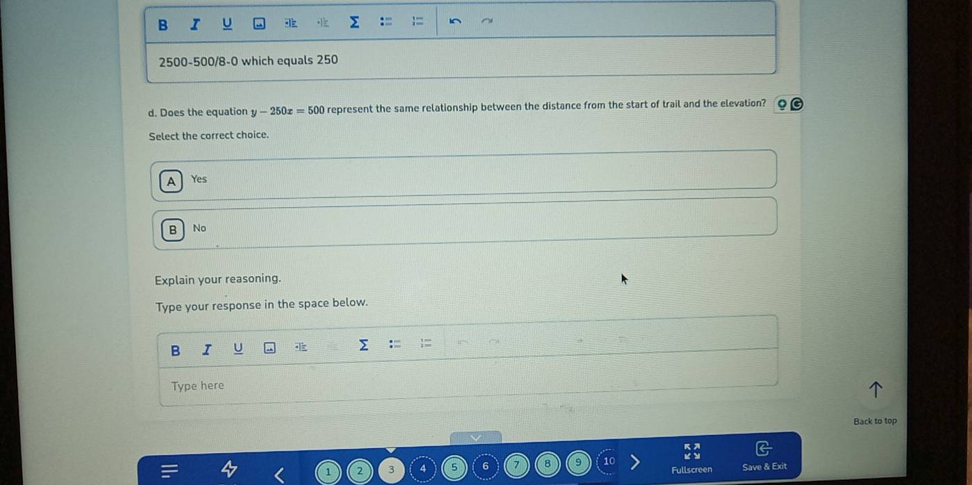 2500 -500/8-0 which equals 250
d. Does the equation y-250x=500 represent the same relationship between the distance from the start of trail and the elevation?
Select the correct choice.
A Yes
B No
Explain your reasoning.
Type your response in the space below.
B I U
Type here
Back to top
3
6 B 9 10
Fullscreen Save & Exit