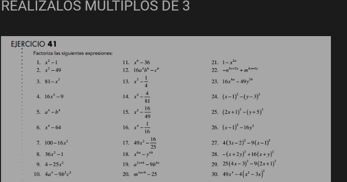 REALIZALOS MULTIPLOS DE 3 
EJERCICIO 41 
Factoriza las siguientes expresiones: 
1. x^2-1 11. x^6-36 21. 1-x^(2a)
2. x^2-49 12. 16a^4b^6-c^6 22. -n^(3x+2y)+m^(6x-4y)
3. 81-x^2 13. x^2- 1/4  23. 16x^(6w)-49y^(2b)
4. 16x^2-9 14. x^2- 4/81  24. (x-1)^2-(y-3)^2
5. a^4-b^4 15. x^2- 16/49  25. (2x+1)^2-(y+5)^2
6. x^4-64 16. x^4- 1/16  26. (x-1)^2-16y^2
7. 100-16x^2 17. 49x^2- 16/25  27. 4(3x-2)^2-9(x-1)^2
8. 36x^2-1 18. x^(6a)-y^(4b) 28. -(x+2y)^2+16(x+y)^2
9, 4-25x^2 19. a^(2x+6)-9b^(6y) 29. 25(4x-3)^2-9(2x+1)^2
10. 4a^4-9b^2c^2 20. m^(4a+1)-25 30. 49x^4-4(x^2-3x)^2